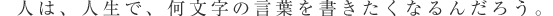 人は、人生で、何文字の言葉を書きたくなるんだろう。