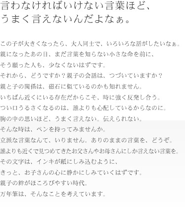 言わなければいけない言葉ほど、うまく言えないんだよなぁ。　この子が大きくなったら、大人同士でいろいろ話がしたいなぁ。親になったあの日、まだ言葉を知らない小さな命を前に、そう願った人も、少なくないはずです。それから、どうですか？親子の会話は、つづいていますか？親と子の関係は磁石に似ているのかも知れません。いちばん近くにいる存在だからこそ、時に強く反発し合う。つい口うるさくなるのは、誰よりも心配しているからなのに。胸の中の思いほど、うまく言えない。伝えられない。そんな時は、ペンを持ってみませんか？立派な言葉なんて、いりません。ありのままの言葉を、どうぞ。誰よりも近くで見つめてきたお父さんやお母さんにしか言えない言葉を。その文字は、インキが紙にしみ込むように、きっと、お子さんの心に静かにしみていくはずです。親子の絆がほころびやすい時代。万年筆は、そんなことを考えています。
