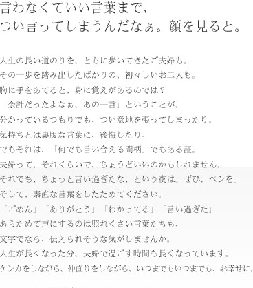 言わなくていい言葉まで、つい言ってしまうんだなぁ。顔を見ると。人生の長い道のりを、ともに歩いてきたご夫婦も。その一歩を踏み出したばかりの、初々しいお二人も。胸に手をあてると、身に覚えがあるのでは？「余計だったよなぁ、あの一言」ということが。分かっているつもりでも、つい意地を張ってしまったり。気持ちとは裏腹な言葉に、後悔したり。でもそれは、「何でも言い合える間柄」でもある証。夫婦って、それくらいでちょうどいいのかもしれません。それでも、ちょっと言い過ぎたな、という夜は、ぜひ、ペンを。そして、素敵な言葉をしたためてください。「ごめん」「ありがとう」「わかってる」「言い過ぎた」あらためて声にするのは照れくさい言葉たちも、文字でなら、伝えられそうな気がしませんか。人生が長くなった分、夫婦で過ごす時間も長くなっています。ケンカをしながら、仲直りしながら、いつまでもいつまでも、お幸せに。