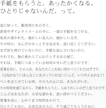 手紙をもらうと、あったかくなる。ひとりじゃないんだ、って。家に帰って、郵便受けをのぞく、新聞やダイレクトメールの中に、一通の手紙を見つける。宛名の書かれた、なんだかホッとする気分を、思い出してください。まだ封もあけてないのに、手紙も読んでないのに、それでも、胸の奥からじんわりするあの感じ。それは、手紙につまっている時間のせいだと思うのです。便箋を前に、その人は、あなたのことを思い浮かべてくれたはずです。（元気かな？）（あんなことを言っていたな）（こんど、いつ会えるかな？）ペンを走らせている間、その人の心には、あなたがいた。その時間を感じるから、手紙をもらうと、人はうれしいのだと思うのです。こんどはあなたが、大切な誰かを、思い浮かべてください。便箋を前に、心ゆくまで時間をかけて。ひとりじゃない。大切なあの人に、そう感じてもらうために。