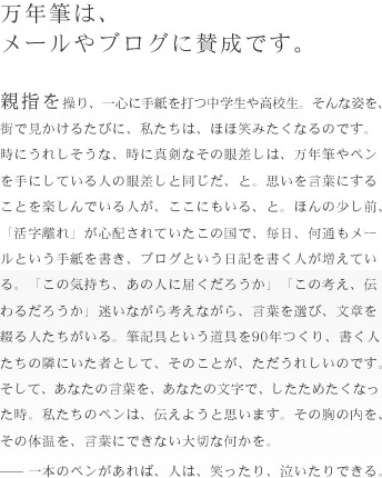 万年筆は、メールやブログに賛成です。親指を操り、一心に手紙を打つ中学生や高校生。そんな姿を、街で見かけるたびに、私たちは、ほほ笑みたくなるのです。時にうれりそうな、時に真剣なその眼差しは、万年筆やペンを手にしている人のまなざしと同じだ、と。思いを言葉にすることを楽しんでいる人が、ここにもいる、と。ほんの少し前、「活字離れ」が心配されていたこの国で、毎日、何通もメールという手紙を書き、ブログという日記を書く人が増えている。「この気持ち、あの人に届くだろうか」「この考え、伝わるだろうか」迷いながら考えながら、言葉を選び、文章を綴る人たちがいる。筆記具という道具を90年つくり、書く人たちの隣にいた者として、そのことが、したためたくなった時。私たちのペンは、伝えようと思います。その胸の内を、その体温を、言葉にできない大切な何かを。一本のペンがあれば、人は、笑ったり、泣いたりできる。