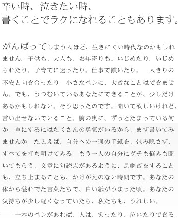 辛い時、泣きたい時、書くことでラクになれることもあります。がんばってしまう人ほど、生きにくい時代なのかもしれません。子供も、大人も、お年寄りも。いじめたり、いじめられたり。子育てに迷ったり。仕事で躓いたり。一人きりの不安と向き合ったり。小さなペンに、大きなことはできません。でも、うつむいているあなたにできることが、少しだけあるかもしれない。そう思ったのです。聞いて欲しいけれど、言い出せないでいること。胸の奥に、ずっとたまっている何か。声にするにはたくさんの勇気がいるから、まず書いてみませんか。たとえば、自分への一通の手紙を。包み隠さず、すべて打ち明けてみる。もう一人にグチも悩みも聞いてもらう。文章に句読点があるように、息継ぎをすることも、立ち止まることも、かけがえのない時間です。あなたの体から溢れでた言葉たちで、白い紙がうまった頃。あなたの気持ちが少し軽くなっていたら、私たちも、うれしい。一本のペンがあれば、人は笑ったり、泣いたりできる。