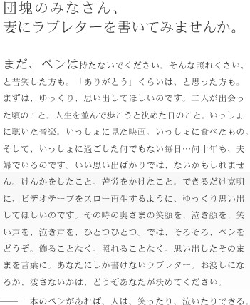 団塊のみなさん、妻にラブレターを書いてみませんか？まだ、ペンは持たないでください。そんな照れくさい、と苦笑した方も。「ありがとう」くらいは、と思った方も。まずは、ゆっくり、思い出してほしいのです。二人が出会った頃のこと。人生を並んで歩こうと決めた日のこと。いっしょに聴いた音楽。いっしょに見た映画。いっしょに食べたもの。そして、いっしょにすごした何でもない毎日...何十年も、夫婦でいるのです。いい思い出ばかりでは、ないかもしれません。けんかをしたこと、苦労をかけたこと、できるだけ克明に、ビデオテープをスロー再生するように、ゆっくり思い出してほしいのです。その時の奥さまの笑顔を、泣き顔を、笑い声を、泣き声を、ひとつひとつ。では、そろそろ、ペンをどうぞ。飾ることなく。照れることなく。思いだしたそのままを言葉に。あなたにしか書けないラブレター。お渡しになるか、渡さないかは、どうぞあなたが決めてください。一本のペンがあれば、人は、笑ったり、泣いたりできる。