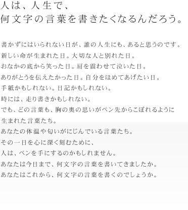 人は、人生で、何文字の言葉を書きたくなるんだろう。
書かずにはいられない日が、誰の人生にも、あると思うのです。
新しい命が生まれた日。大切な人と別れた日。
おなかの底から笑った日。肩を震わせて泣いた日。
ありがとうを伝えたかった日。自分をほめてあげたい日。
手紙かもしれない。日記かもしれない。時には、走り書きかもしれない。
でも、どの言葉も、胸の奥の思いがペン先からこぼれるように生まれた言葉たち。
あなたの体温や匂いがにじんでいる言葉たち。
その一日を心に深く刻むために、人は、ペンを手にするのかもしれません。
あなたは今日まで、何文字の言葉を書いてきましたか。
あなたはこれから、何文字の言葉を書くのでしょうか。
