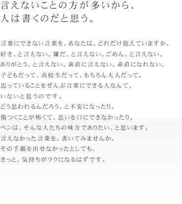 言えないことの方が多いから、人は書くのだと思う。
言葉にできない言葉を、あなたは、どれだけ抱えていますか。
好き、と言えない。嫌だ、と言えない。ごめん、と言えない。
ありがとう、と言えない。素直に言えない。素直になれない。
子どもだって、高校生だって、もちろん大人だって。
思っていることをぜんぶ言葉にできる人なんて、いないと思うのです。
どう思われるんだろう、と不安になったり。
傷つくことが怖くて、思いを口にできなかったり。
ペンは、そんな人たちの味方でありたい、と思います。
言えなかった言葉を、書いてみませんか。
その手紙を出せなかったとしても、きっと、気持ちがラクになるはずです。
