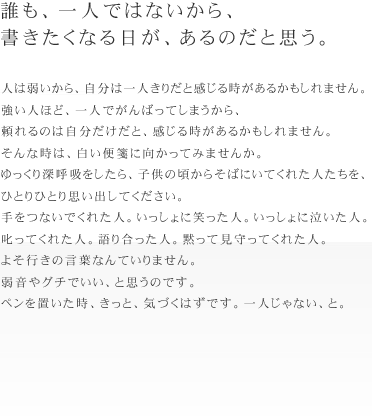 誰も、一人ではないから、書きたくなる日が、あるのだと思う。
人は弱いから、自分は一人きりだと感じる時があるかもしれません。
強い人ほど、一人でがんばってしまうから、
頼れるのは自分だけだと、感じる時があるかもしれません。
そんな時は、白い便箋に向かってみませんか。
ゆっくり深呼吸をしたら、子供の頃からそばにいてくれた人たちを、
ひとりひとり思い出してください。
手をつないでくれた人。いっしょに笑った人。いっしょに泣いた人。
叱ってくれた人。語り合った人。黙って見守ってくれた人。
よそ行きの言葉なんていりません。弱音やグチでいい、と思うのです。
ペンを置いた時、きっと、気づくはずです。一人じゃない、と。
