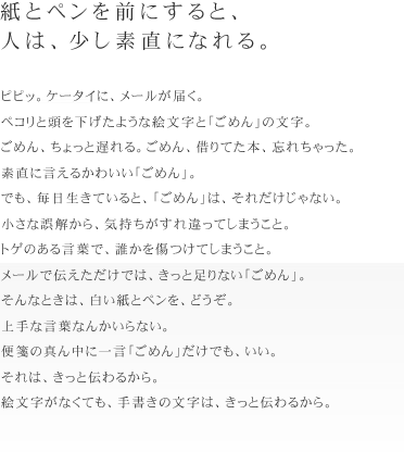 紙とペンを前にすると、
人は、少し素直になれる。
ピピッ。ケータイに、メールが届く。ペコリと頭を下げたような絵文字と「ごめん」の
文字。
ごめん、ちょっと遅れる。ごめん、借りてた本、忘れちゃった。素直に言えるかわいい
「ごめん」。
でも、毎日生きていると、「ごめん」は、それだけじゃない。
小さな誤解から、気持ちがすれ違ってしまうこと。トゲのある言葉で、誰かを傷つけて
しまうこと。
メールで伝えただけでは、きっと足りない「ごめん」。
そんなときは、白い紙とペンを、どうぞ。
上手な言葉なんかいらない。便箋の真ん中に一言「ごめん」だけでも、いい。
それは、きっと伝わるから。絵文字がなくても、手書きの文字は、きっと伝わるから。
