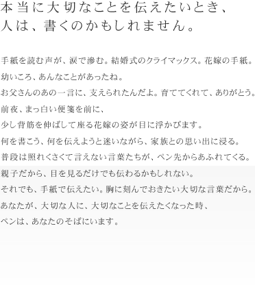 本当に大切なことを伝えたいとき、
人は、書くのかもしれません。
手紙を読む声が、涙で滲む。結婚式のクライマックス。花嫁の手紙。
幼いころ、あんなことがあったね。お父さんのあの一言に、支えられたんだよ。育てて
くれて、ありがとう。
前夜、まっ白い便箋を前に、少し背筋を伸ばして座る花嫁の姿が目に浮かびます。
何を書こう、何を伝えようと迷いながら、家族との思い出に浸る。
普段は照れくさくて言えない言葉たちが、ペン先からあふれてくる。
親子だから、目を見るだけでも伝わるかもしれない。
それでも、手紙で伝えたい。胸に刻んでおきたい大切な言葉だから。
あなたが、大切な人に、大切なことを伝えたくなった時、ペンは、あなたのそばにいま
す。
