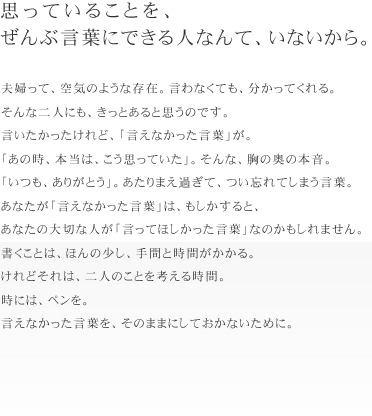 思っていることを、
ぜんぶ言葉にできる人なんて、いないから。
夫婦って、空気のような存在。言わなくても、分かってくれる。
そんな二人にも、きっとあると思うのです。言いたかったけれど、「言えなかった言
葉」が。
「あの時、本当は、こう思っていた」。そんな、胸の奥の本音。
「いつも、ありがとう」。あたりまえ過ぎて、つい忘れてしまう言葉。
あなたが「言えなかった言葉」は、もしかすると、
あなたの大切な人が「言ってほしかった言葉」なのかもしれません。
書くことは、ほんの少し、手間と時間がかかる。けれどそれは、二人のことを考える時
間。
時には、ペンを。言えなかった言葉を、そのままにしておかないために。
