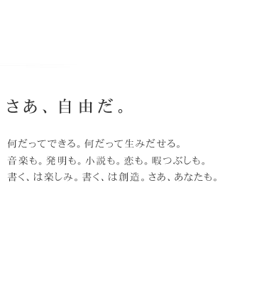 さあ、自由だ。　何だってできる。何だって生みだせる。音楽も。発明も。恋も。暇つぶしも。書く、は楽しみ。書く、は創造。さあ、あなたも。