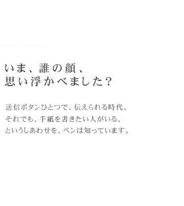 いま、誰の顔、
思い浮かべました？　送信ボタンひとつで、伝えられる時代。それでも、手紙を書きたい人がいる、というしあわせを、ペンは知っています。