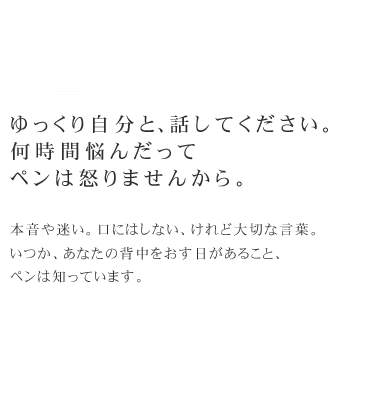 ゆっくり自分と、話してください。何時間悩んだってペンは怒りませんから。　本音や迷い。口にはしない、けれど大切な言葉。
いつか、あなたの背中をおす日があること、ペンは知っています。