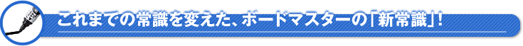 これまでの常識を変えた、ボードマスターの「新常識」!