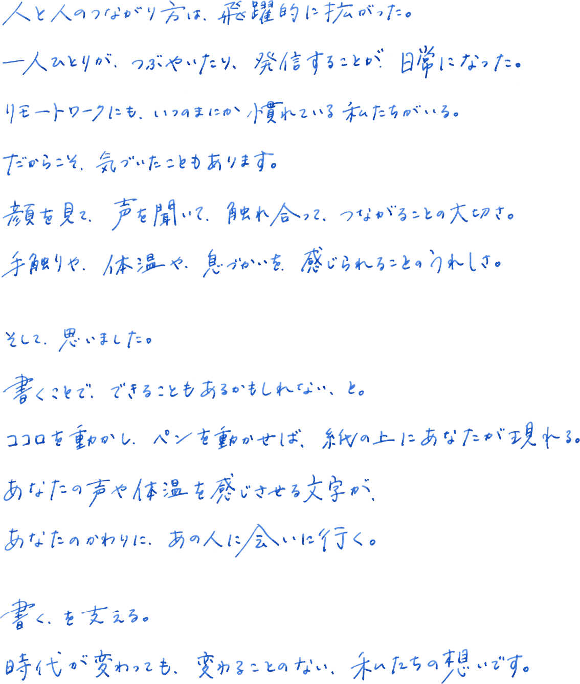 人と人のつながり方は、飛躍的に拡がった。一人ひとりが、つぶやいたり、発信することが、日常になった。リモートワークにも、いつのまにか慣れている私たちがいる。だからこそ、気づいたこともあります。顔を見て、声を聞いて、触れ合って、つながることの大切さ。手触りや、体温や、息づかいえお、感じられることのうれしさ。そして、思いました。書くことで、できることもあるかもしれない、と。ココロを動かし、ペンを動かせば、紙の上にあなたが現れる。あなたのかわりに、あの人に会いに行く。書く、を支える。時代が変わっても、変わることのない、私たちの想いです。