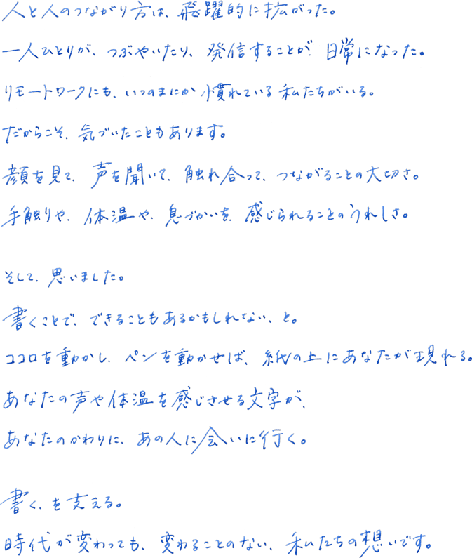 人と人のつながり方は、飛躍的に拡がった。一人ひとりが、つぶやいたり、発信することが、日常になった。リモートワークにも、いつのまにか慣れている私たちがいる。だからこそ、気づいたこともあります。顔を見て、声を聞いて、触れ合って、つながることの大切さ。手触りや、体温や、息づかいえお、感じられることのうれしさ。そして、思いました。書くことで、できることもあるかもしれない、と。ココロを動かし、ペンを動かせば、紙の上にあなたが現れる。あなたのかわりに、あの人に会いに行く。書く、を支える。時代が変わっても、変わることのない、私たちの想いです。