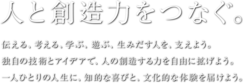 人と創造力をつなぐ。伝える、考える、学ぶ、遊ぶ、生みだす人を、支えよう。独自の技術とアイデアで、人の創造する力を自由に拡げよう。一人ひとりの人生に、知的な喜びと、文化的な体験を届けよう。