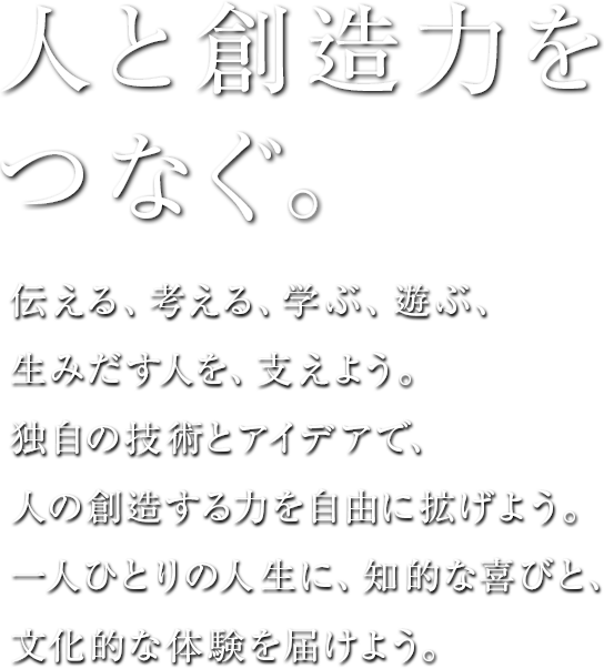 人と創造力をつなぐ。伝える、考える、学ぶ、遊ぶ、生みだす人を、支えよう。独自の技術とアイデアで、人の創造する力を自由に拡げよう。一人ひとりの人生に、知的な喜びと、文化的な体験を届けよう。