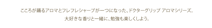 こころが踊るアロマとフレフレシャープが一つになった、ドクターグリップ アロマシリーズ。大好きな香りと一緒に、勉強も楽しくしよう。