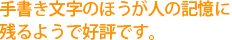 手書き文字のほうが人の記憶に残るようで好評です。