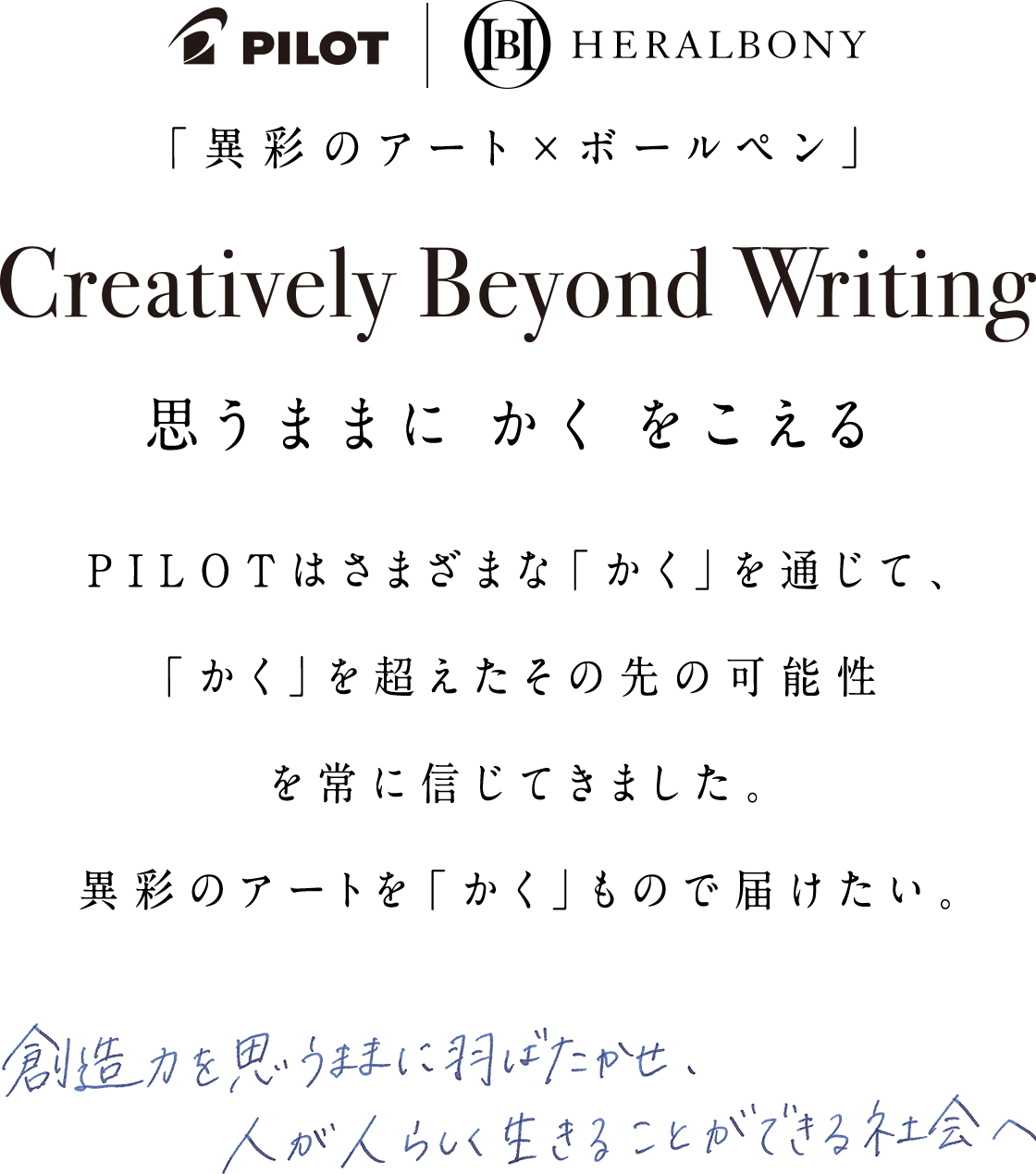 PILOT | HERALBONY「異彩のアート×ボールペン」Creatively Beyond Writing 思うままにかくをこえる PILOTはさまざまな「かく」を通じて、「かく」を超えたその先の可能性を常に信じてきました。異彩のアートを「かく」もので届けたい。 創造力を思うままに羽ばたかせ、人が人らしく生きることができる社会へ