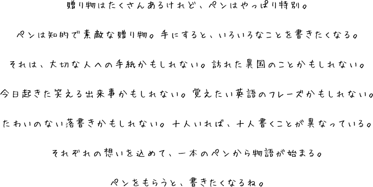 贈り物はたくさんあるけれど、ペンはやっぱり特別。ペンは知的で素敵な贈り物。手にすると、いろいろなことを書きたくなる。それは、大切な人への手紙かもしれない。訪れた異国のことかもしれない。今日起きた笑える出来事かもしれない。覚えたい英語のフレーズかもしれない。たわいのない落書きかもしれない。十人いれば、十人書くことが異なっている。それぞれの想いを込めて、一本のペンから物語が始まる。ペンをもらうと、書きたくなるね。