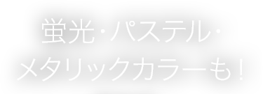 蛍光・パステル・メタリックカラーも！