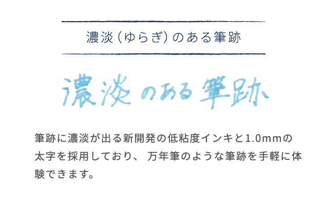 濃淡（ゆらぎ）のある筆跡
              筆跡に濃淡が出る新開発の低粘度インキと1.0mmの
              太字を採用しており、 万年筆のような筆跡を手軽に体
              験できます