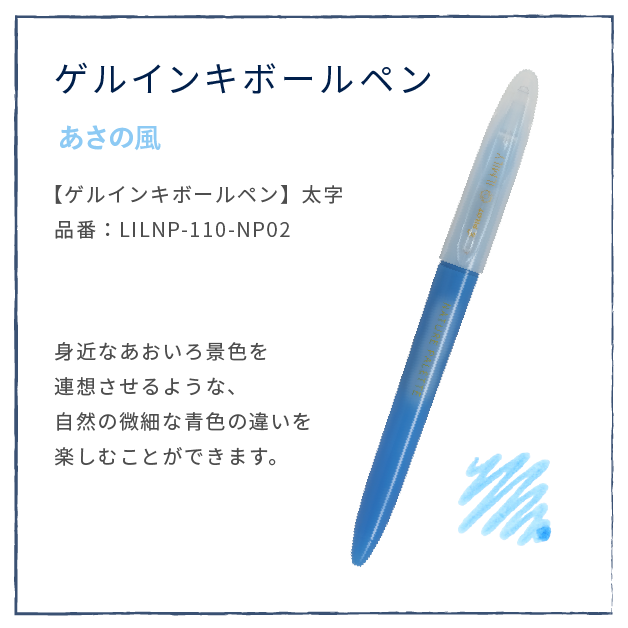あさの風
                  【ゲルインキボールペン】太字
                  品番：LILNP-110-NP02
                  身近なあおいろ景色を
                  連想させるような、
                  自然の微細な青色の違いを
                  楽しむことができます。