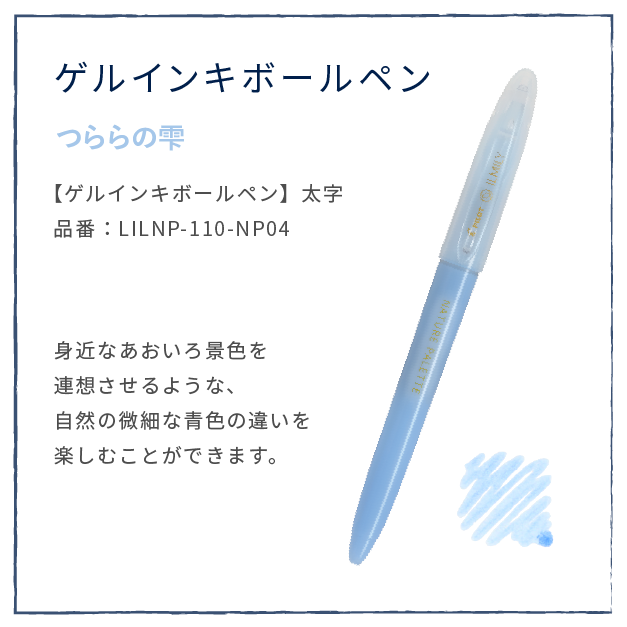 あめもよう
                  【ゲルインキボールペン】太字
                  品番：LILNP-110-NP04
                  身近なあおいろ景色を
                  連想させるような、
                  自然の微細な青色の違いを
                  楽しむことができます。