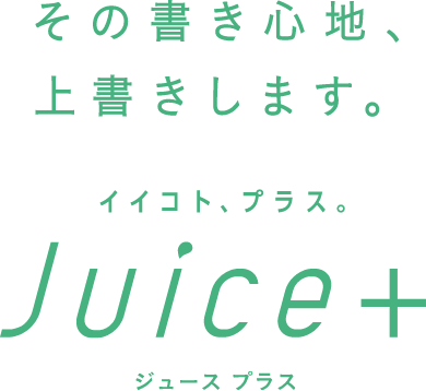 その書き心地、上書きします。 イイコト、プラス。 Juice+ ジュースプラス